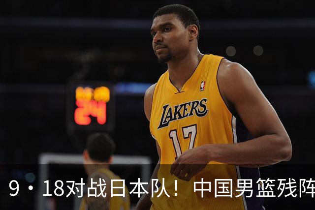 9·18对战日本队！中国男篮残阵出击，这一战不只是为了赢